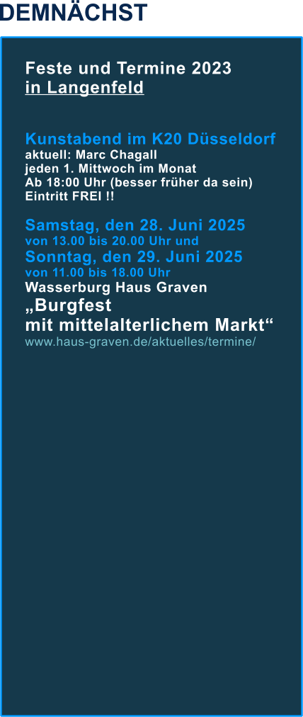 DEMNÄCHST Feste und Termine 2023  in Langenfeld   Kunstabend im K20 Düsseldorf aktuell: Marc Chagall jeden 1. Mittwoch im Monat  Ab 18:00 Uhr (besser früher da sein) Eintritt FREI !!  Samstag, den 28. Juni 2025  von 13.00 bis 20.00 Uhr und Sonntag, den 29. Juni 2025  von 11.00 bis 18.00 UhrWasserburg Haus Graven „Burgfest mit mittelalterlichem Markt“ www.haus-graven.de/aktuelles/termine/